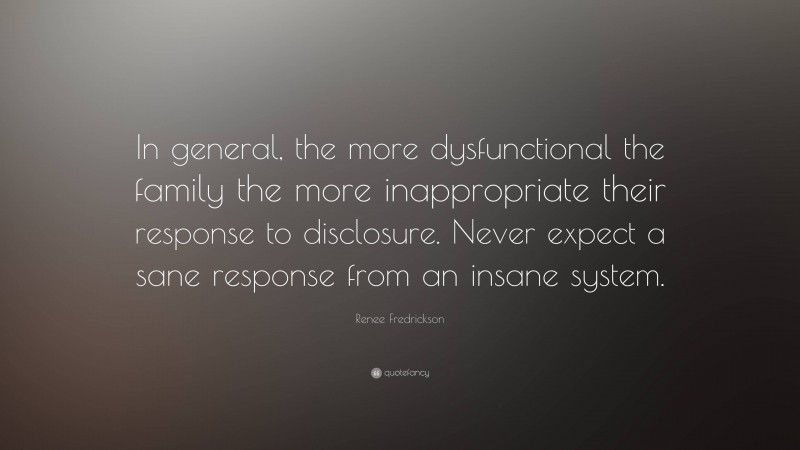 Renee Fredrickson Quote: “In general, the more dysfunctional the family the more inappropriate their response to disclosure. Never expect a sane response from an insane system.”