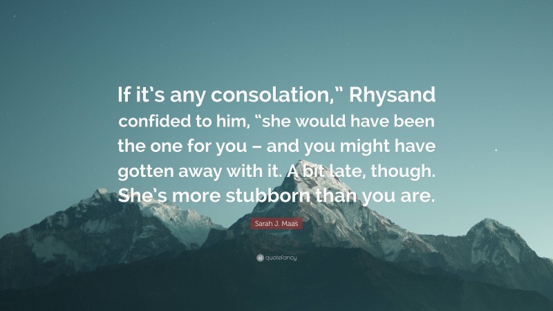 Sarah J. Maas Quote: “If it’s any consolation,” Rhysand confided to him, “she would have been the one for you – and you might have gotten away with it. A bit late, though. She’s more stubborn than you are.”
