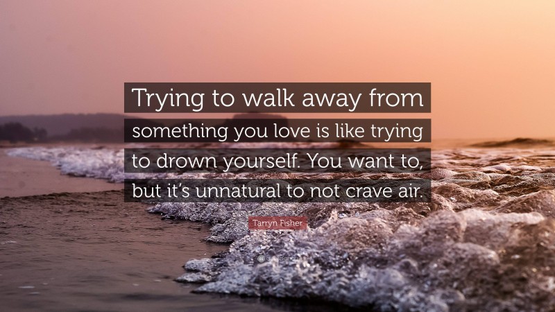 Tarryn Fisher Quote: “Trying to walk away from something you love is like trying to drown yourself. You want to, but it’s unnatural to not crave air.”