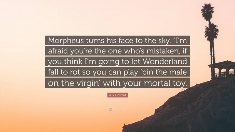 A.G. Howard Quote: “Morpheus turns his face to the sky. “I’m afraid you’re the one who’s mistaken, if you think I’m going to let Wonderland fall to rot so you can play ‘pin the male on the virgin’ with your mortal toy.”