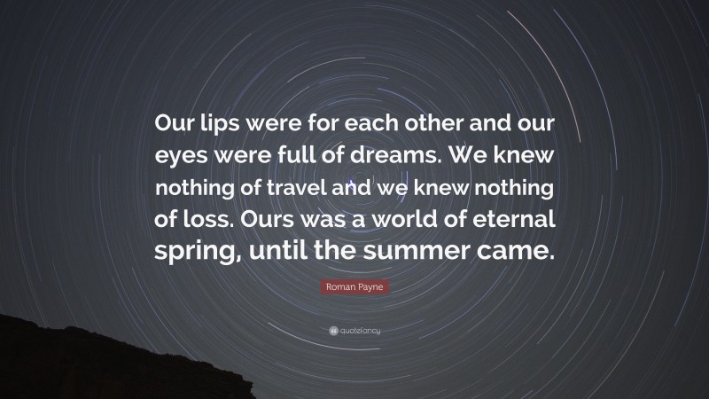 Roman Payne Quote: “Our lips were for each other and our eyes were full of dreams. We knew nothing of travel and we knew nothing of loss. Ours was a world of eternal spring, until the summer came.”