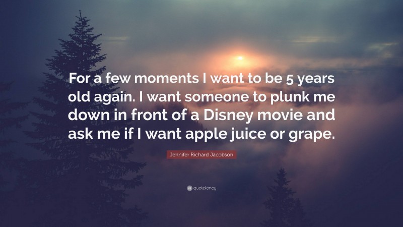 Jennifer Richard Jacobson Quote: “For a few moments I want to be 5 years old again. I want someone to plunk me down in front of a Disney movie and ask me if I want apple juice or grape.”
