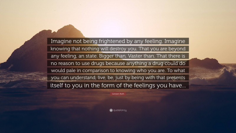 Geneen Roth Quote: “Imagine not being frightened by any feeling. Imagine knowing that nothing will destroy you. That you are beyond any feeling, an state. Bigger than. Vaster than. That there is no reason to use drugs because anything a drug could do would pale in comparison to knowing who you are. To what you can understand, live, be, just by being with that presents itself to you in the form of the feelings you have...”