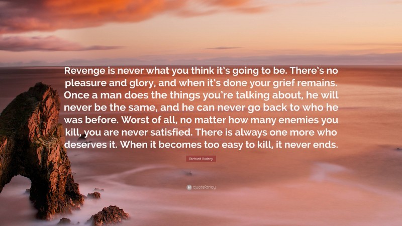 Richard Kadrey Quote: “Revenge is never what you think it’s going to be. There’s no pleasure and glory, and when it’s done your grief remains. Once a man does the things you’re talking about, he will never be the same, and he can never go back to who he was before. Worst of all, no matter how many enemies you kill, you are never satisfied. There is always one more who deserves it. When it becomes too easy to kill, it never ends.”