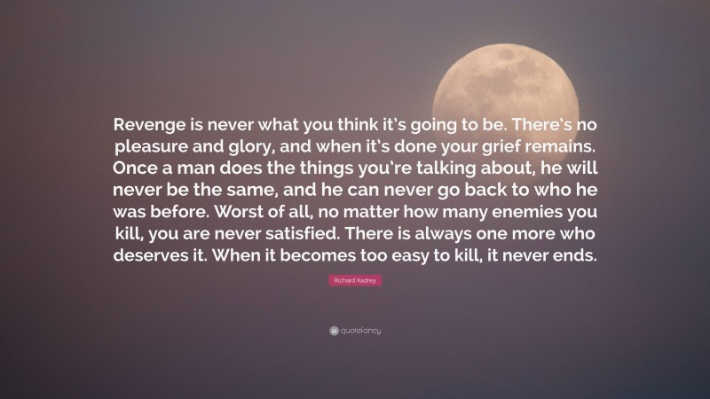 Richard Kadrey Quote: “Revenge is never what you think it’s going to be. There’s no pleasure and glory, and when it’s done your grief remains. Once a man does the things you’re talking about, he will never be the same, and he can never go back to who he was before. Worst of all, no matter how many enemies you kill, you are never satisfied. There is always one more who deserves it. When it becomes too easy to kill, it never ends.”