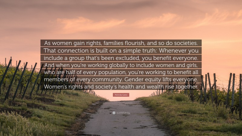 Melinda Gates Quote: “As women gain rights, families flourish, and so do societies. That connection is built on a simple truth: Whenever you include a group that’s been excluded, you benefit everyone. And when you’re working globally to include women and girls, who are half of every population, you’re working to benefit all members of every community. Gender equity lifts everyone. Women’s rights and society’s health and wealth rise together.”