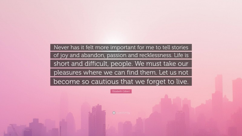 Elizabeth Gilbert Quote: “Never has it felt more important for me to tell stories of joy and abandon, passion and recklessness. Life is short and difficult, people. We must take our pleasures where we can find them. Let us not become so cautious that we forget to live.”