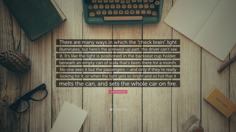 Neal Shusterman Quote: “There are many ways in which the “check brain” light illuminates, but here’s the screwed-up part: the driver can’t see it. It’s like the light is positioned in the backseat cup holder, beneath an empty can of soda that’s been there for a month. No one sees it but the passengers – and only if they’re really looking for it, or when the light gets so bright and so hot that it melts the can, and sets the whole car on fire.”