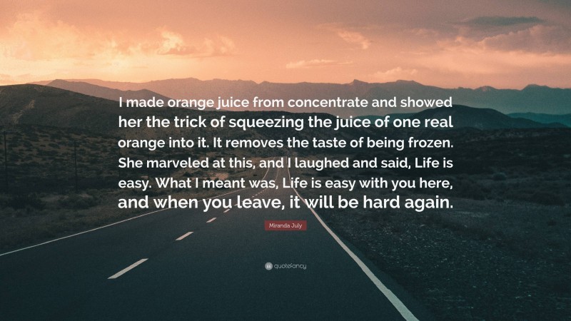 Miranda July Quote: “I made orange juice from concentrate and showed her the trick of squeezing the juice of one real orange into it. It removes the taste of being frozen. She marveled at this, and I laughed and said, Life is easy. What I meant was, Life is easy with you here, and when you leave, it will be hard again.”