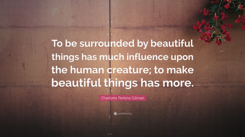 Charlotte Perkins Gilman Quote: “To be surrounded by beautiful things has much influence upon the human creature; to make beautiful things has more.”