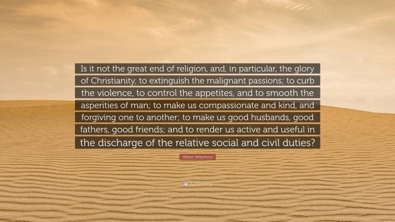 William Wilberforce Quote: “Is it not the great end of religion, and, in particular, the glory of Christianity, to extinguish the malignant passions; to curb the violence, to control the appetites, and to smooth the asperities of man; to make us compassionate and kind, and forgiving one to another; to make us good husbands, good fathers, good friends; and to render us active and useful in the discharge of the relative social and civil duties?”