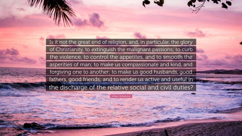 William Wilberforce Quote: “Is it not the great end of religion, and, in particular, the glory of Christianity, to extinguish the malignant passions; to curb the violence, to control the appetites, and to smooth the asperities of man; to make us compassionate and kind, and forgiving one to another; to make us good husbands, good fathers, good friends; and to render us active and useful in the discharge of the relative social and civil duties?”