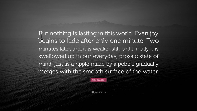 Nikolai Gogol Quote: “But nothing is lasting in this world. Even joy begins to fade after only one minute. Two minutes later, and it is weaker still, until finally it is swallowed up in our everyday, prosaic state of mind, just as a ripple made by a pebble gradually merges with the smooth surface of the water.”