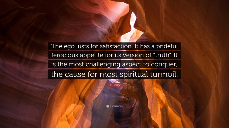T.F. Hodge Quote: “The ego lusts for satisfaction. It has a prideful ferocious appetite for its version of “truth”. It is the most challenging aspect to conquer; the cause for most spiritual turmoil.”