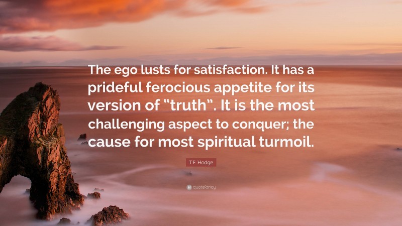 T.F. Hodge Quote: “The ego lusts for satisfaction. It has a prideful ferocious appetite for its version of “truth”. It is the most challenging aspect to conquer; the cause for most spiritual turmoil.”