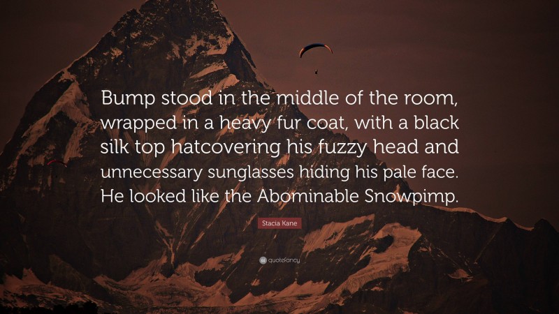 Stacia Kane Quote: “Bump stood in the middle of the room, wrapped in a heavy fur coat, with a black silk top hatcovering his fuzzy head and unnecessary sunglasses hiding his pale face. He looked like the Abominable Snowpimp.”