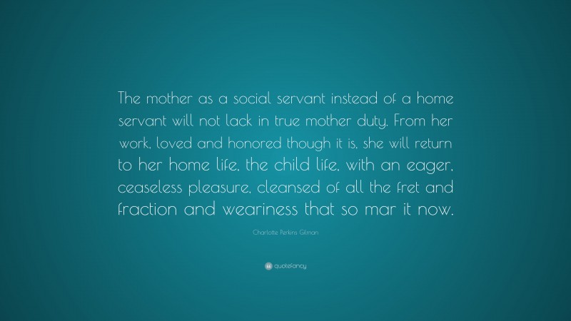 Charlotte Perkins Gilman Quote: “The mother as a social servant instead of a home servant will not lack in true mother duty. From her work, loved and honored though it is, she will return to her home life, the child life, with an eager, ceaseless pleasure, cleansed of all the fret and fraction and weariness that so mar it now.”