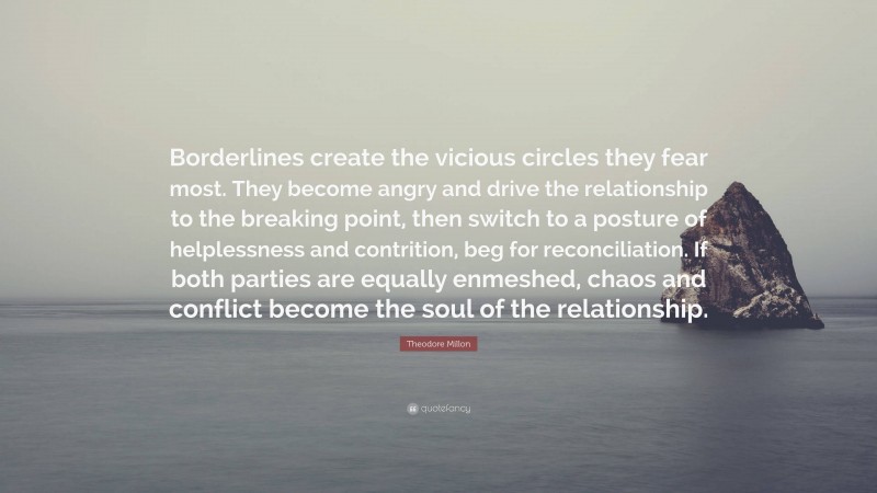 Theodore Millon Quote: “Borderlines create the vicious circles they fear most. They become angry and drive the relationship to the breaking point, then switch to a posture of helplessness and contrition, beg for reconciliation. If both parties are equally enmeshed, chaos and conflict become the soul of the relationship.”