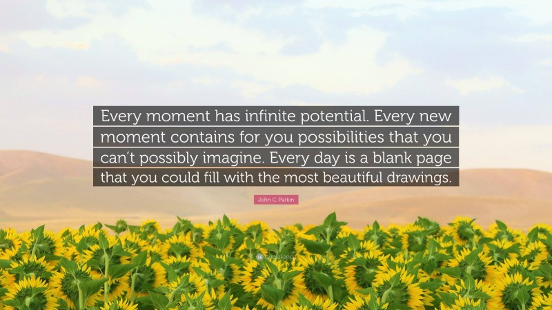 John C. Parkin Quote: “Every moment has infinite potential. Every new moment contains for you possibilities that you can’t possibly imagine. Every day is a blank page that you could fill with the most beautiful drawings.”
