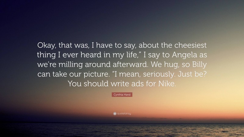Cynthia Hand Quote: “Okay, that was, I have to say, about the cheesiest thing I ever heard in my life,” I say to Angela as we’re milling around afterward. We hug, so Billy can take our picture. “I mean, seriously. Just be? You should write ads for Nike.”