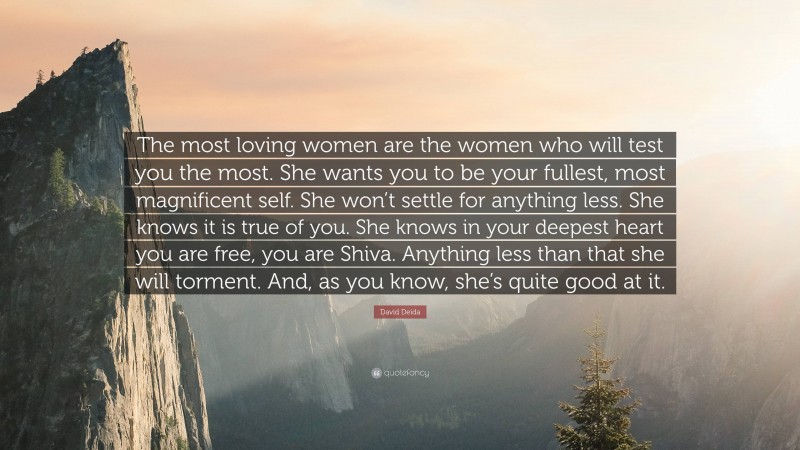 David Deida Quote: “The most loving women are the women who will test you the most. She wants you to be your fullest, most magnificent self. She won’t settle for anything less. She knows it is true of you. She knows in your deepest heart you are free, you are Shiva. Anything less than that she will torment. And, as you know, she’s quite good at it.”