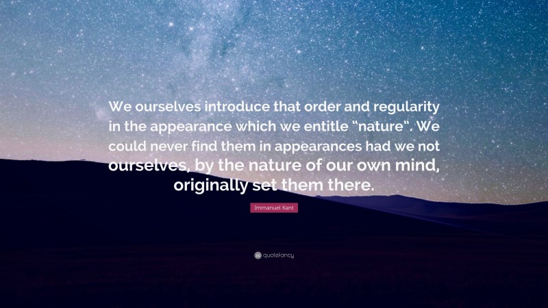 Immanuel Kant Quote: “We ourselves introduce that order and regularity in the appearance which we entitle “nature”. We could never find them in appearances had we not ourselves, by the nature of our own mind, originally set them there.”