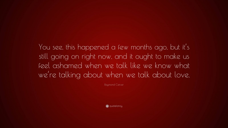 Raymond Carver Quote: “You see, this happened a few months ago, but it’s still going on right now, and it ought to make us feel ashamed when we talk like we know what we’re talking about when we talk about love.”