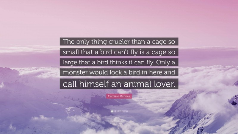 Caroline Kepnes Quote: “The only thing crueler than a cage so small that a bird can’t fly is a cage so large that a bird thinks it can fly. Only a monster would lock a bird in here and call himself an animal lover.”