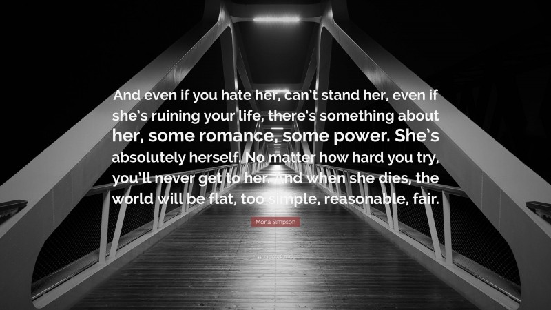 Mona Simpson Quote: “And even if you hate her, can’t stand her, even if she’s ruining your life, there’s something about her, some romance, some power. She’s absolutely herself. No matter how hard you try, you’ll never get to her. And when she dies, the world will be flat, too simple, reasonable, fair.”