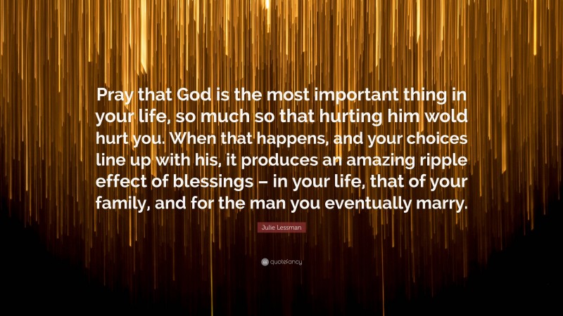 Julie Lessman Quote: “Pray that God is the most important thing in your life, so much so that hurting him wold hurt you. When that happens, and your choices line up with his, it produces an amazing ripple effect of blessings – in your life, that of your family, and for the man you eventually marry.”