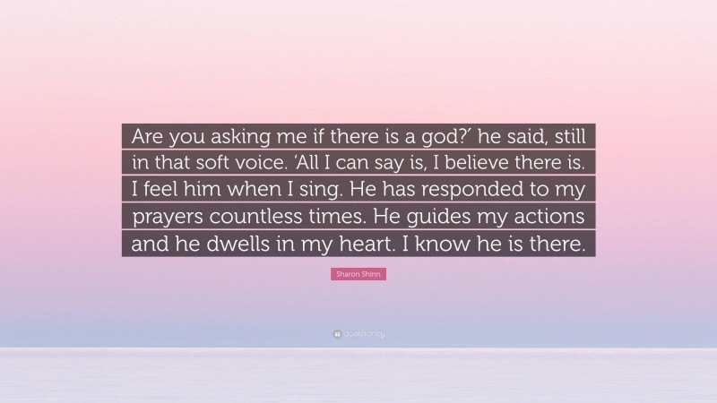 Sharon Shinn Quote: “Are you asking me if there is a god?′ he said, still in that soft voice. ‘All I can say is, I believe there is. I feel him when I sing. He has responded to my prayers countless times. He guides my actions and he dwells in my heart. I know he is there.”