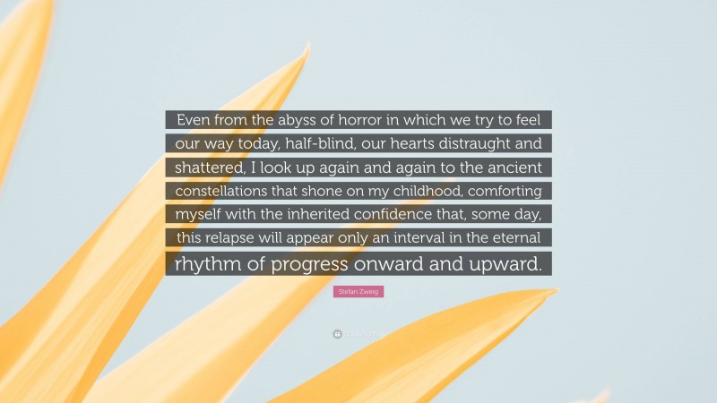 Stefan Zweig Quote: “Even from the abyss of horror in which we try to feel our way today, half-blind, our hearts distraught and shattered, I look up again and again to the ancient constellations that shone on my childhood, comforting myself with the inherited confidence that, some day, this relapse will appear only an interval in the eternal rhythm of progress onward and upward.”