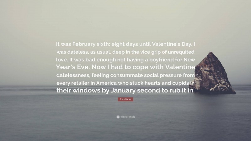 Joan Bauer Quote: “It was February sixth: eight days until Valentine’s Day. I was dateless, as usual, deep in the vice grip of unrequited love. It was bad enough not having a boyfriend for New Year’s Eve. Now I had to cope with Valentine datelessness, feeling consummate social pressure from every retailer in America who stuck hearts and cupids in their windows by January second to rub it in.”