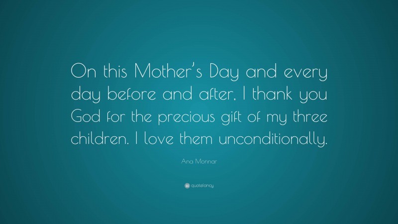 Ana Monnar Quote: “On this Mother’s Day and every day before and after, I thank you God for the precious gift of my three children. I love them unconditionally.”