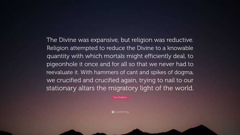 Tom Robbins Quote: “The Divine was expansive, but religion was reductive. Religion attempted to reduce the Divine to a knowable quantity with which mortals might efficiently deal, to pigeonhole it once and for all so that we never had to reevaluate it. With hammers of cant and spikes of dogma, we crucified and crucified again, trying to nail to our stationary altars the migratory light of the world.”