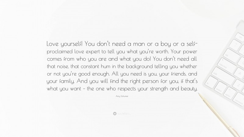 Amy Schumer Quote: “Love yourself! You don’t need a man or a boy or a self-proclaimed love expert to tell you what you’re worth. Your power comes from who you are and what you do! You don’t need all that noise, that constant hum in the background telling you whether or not you’re good enough. All you need is you, your friends, and your family. And you will find the right person for you, if that’s what you want – the one who respects your strength and beauty.”