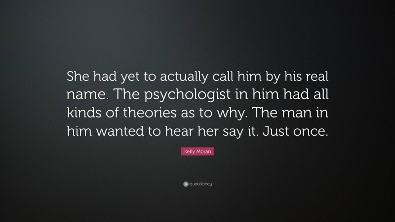 Kelly Moran Quote: “She had yet to actually call him by his real name. The psychologist in him had all kinds of theories as to why. The man in him wanted to hear her say it. Just once.”