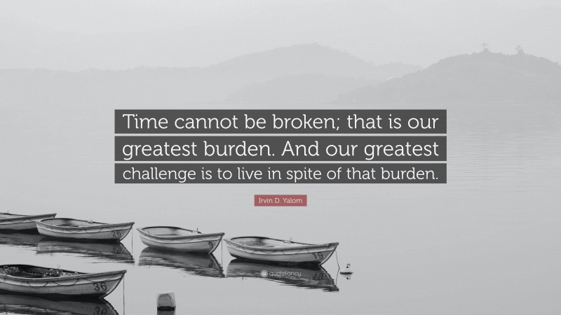 Irvin D. Yalom Quote: “Time cannot be broken; that is our greatest burden. And our greatest challenge is to live in spite of that burden.”