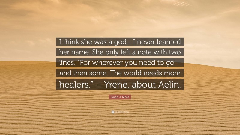 Sarah J. Maas Quote: “I think she was a god... I never learned her name. She only left a note with two lines. “For wherever you need to go – and then some. The world needs more healers.” – Yrene, about Aelin.”