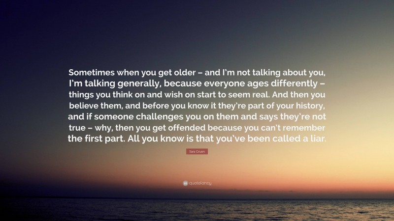 Sara Gruen Quote: “Sometimes when you get older – and I’m not talking about you, I’m talking generally, because everyone ages differently – things you think on and wish on start to seem real. And then you believe them, and before you know it they’re part of your history, and if someone challenges you on them and says they’re not true – why, then you get offended because you can’t remember the first part. All you know is that you’ve been called a liar.”