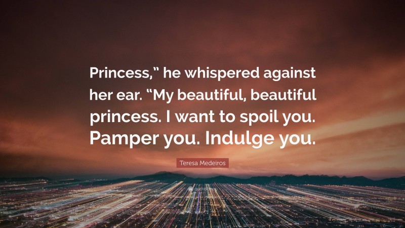 Teresa Medeiros Quote: “Princess,” he whispered against her ear. “My beautiful, beautiful princess. I want to spoil you. Pamper you. Indulge you.”