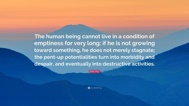 Rollo May Quote: “The human being cannot live in a condition of emptiness for very long: if he is not growing toward something, he does not merely stagnate; the pent-up potentialities turn into morbidity and despair, and eventually into destructive activities.”