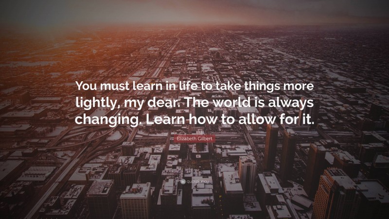 Elizabeth Gilbert Quote: “You must learn in life to take things more lightly, my dear. The world is always changing. Learn how to allow for it.”
