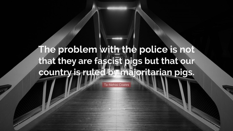 Ta-Nehisi Coates Quote: “The problem with the police is not that they are fascist pigs but that our country is ruled by majoritarian pigs.”