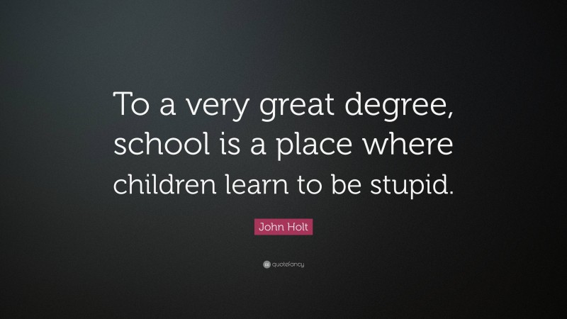 John Holt Quote: “To a very great degree, school is a place where children learn to be stupid.”
