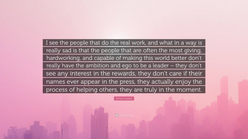 Richard Linklater Quote: “I see the people that do the real work, and what in a way is really sad is that the people that are often the most giving, hardworking, and capable of making this world better don’t really have the ambition and ego to be a leader – they don’t see any interest in the rewards, they don’t care if their names ever appear in the press, they actually enjoy the process of helping others, they are truly in the moment.”