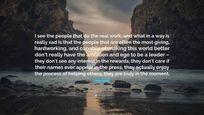 Richard Linklater Quote: “I see the people that do the real work, and what in a way is really sad is that the people that are often the most giving, hardworking, and capable of making this world better don’t really have the ambition and ego to be a leader – they don’t see any interest in the rewards, they don’t care if their names ever appear in the press, they actually enjoy the process of helping others, they are truly in the moment.”