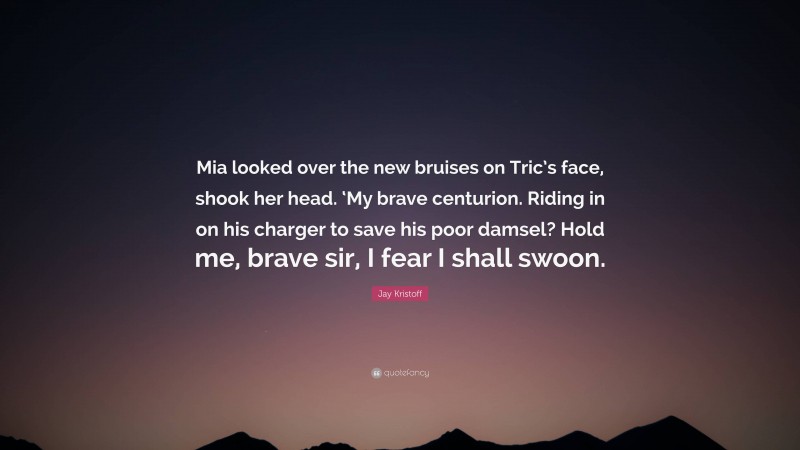 Jay Kristoff Quote: “Mia looked over the new bruises on Tric’s face, shook her head. ‘My brave centurion. Riding in on his charger to save his poor damsel? Hold me, brave sir, I fear I shall swoon.”