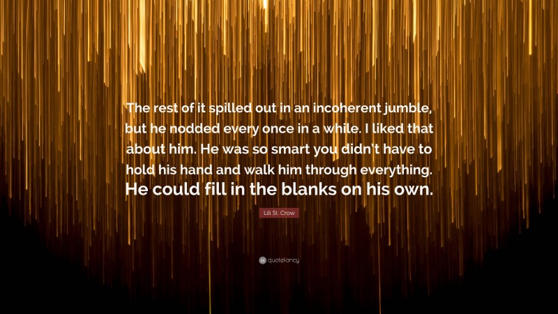 Lili St. Crow Quote: “The rest of it spilled out in an incoherent jumble, but he nodded every once in a while. I liked that about him. He was so smart you didn’t have to hold his hand and walk him through everything. He could fill in the blanks on his own.”