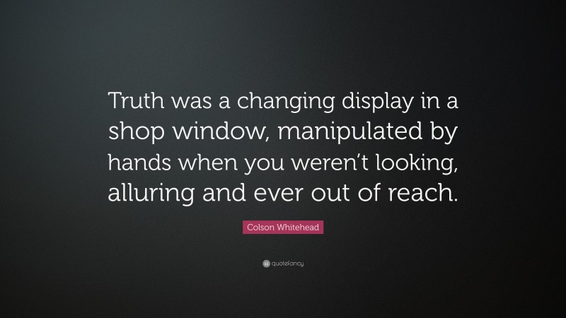 Colson Whitehead Quote: “Truth was a changing display in a shop window, manipulated by hands when you weren’t looking, alluring and ever out of reach.”